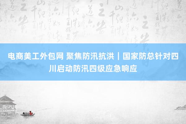 电商美工外包网 聚焦防汛抗洪｜国家防总针对四川启动防汛四级应急响应