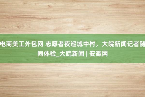 电商美工外包网 志愿者夜巡城中村，大皖新闻记者随同体验_大皖新闻 | 安徽网