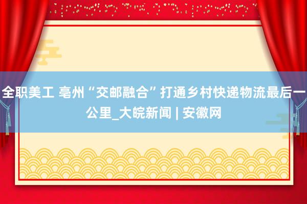 全职美工 亳州“交邮融合”打通乡村快递物流最后一公里_大皖新闻 | 安徽网