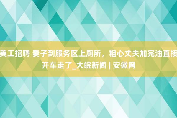 美工招聘 妻子到服务区上厕所，粗心丈夫加完油直接开车走了_大皖新闻 | 安徽网