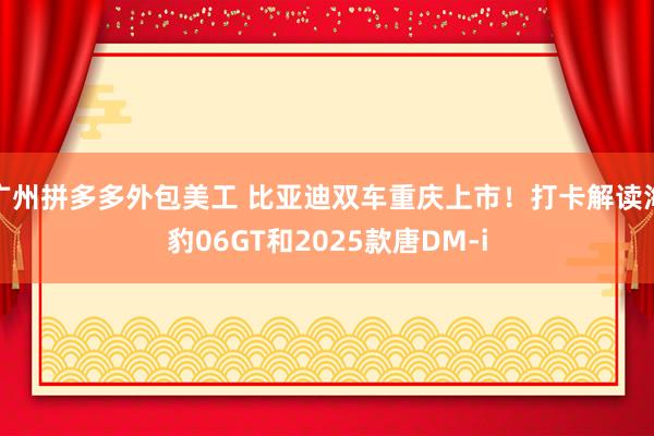 广州拼多多外包美工 比亚迪双车重庆上市！打卡解读海豹06GT和2025款唐DM-i